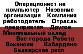 Операционист на компьютер › Название организации ­ Компания-работодатель › Отрасль предприятия ­ Другое › Минимальный оклад ­ 19 000 - Все города Работа » Вакансии   . Кабардино-Балкарская респ.